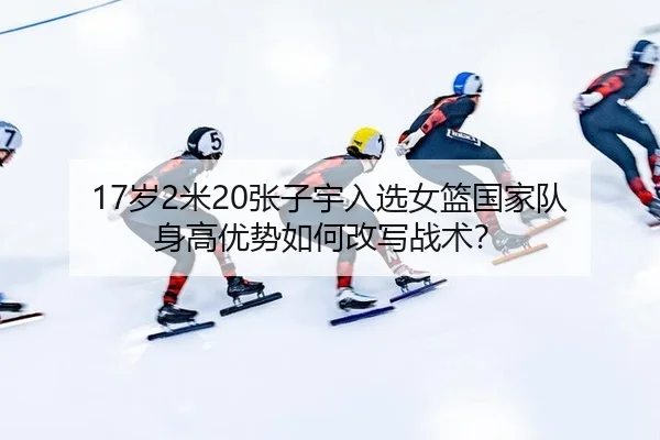 17岁2米20张子宇入选女篮国家队 身高优势如何改写战术？